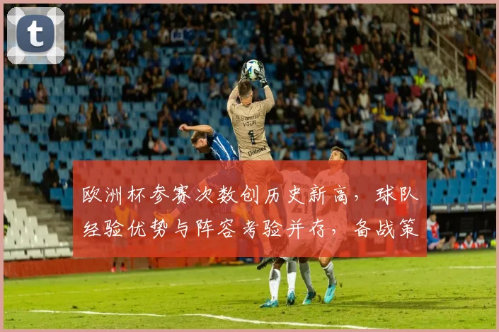 欧洲杯参赛次数创历史新高,球队经验优势与阵容考验并存,备战策略面临调整