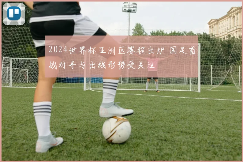 2024世界杯亚洲区赛程出炉 国足首战对手与出线形势受关注