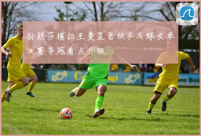 孙颖莎横扫王曼昱晋级乒乓球女单决赛争冠看点升级