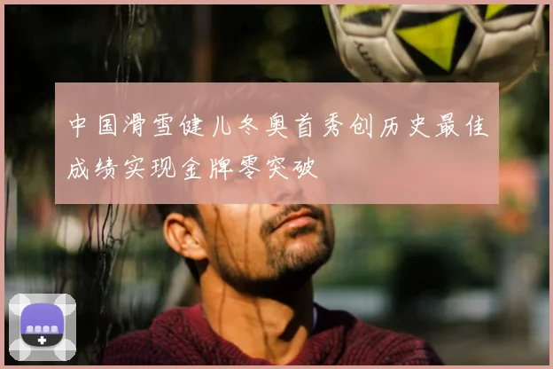 中国滑雪健儿冬奥首秀创历史最佳成绩实现金牌零突破