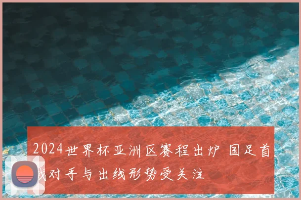 2024世界杯亚洲区赛程出炉 国足首战对手与出线形势受关注