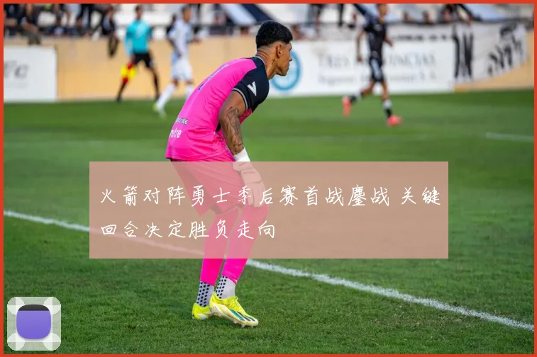 火箭对阵勇士季后赛首战鏖战 关键回合决定胜负走向