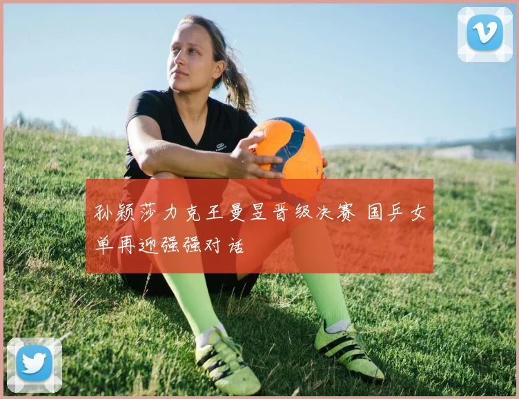 孙颖莎力克王曼昱晋级决赛 国乒女单再迎强强对话
