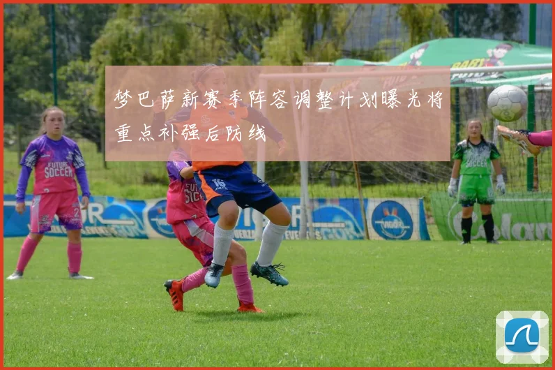 梦巴萨新赛季阵容调整计划曝光将重点补强后防线