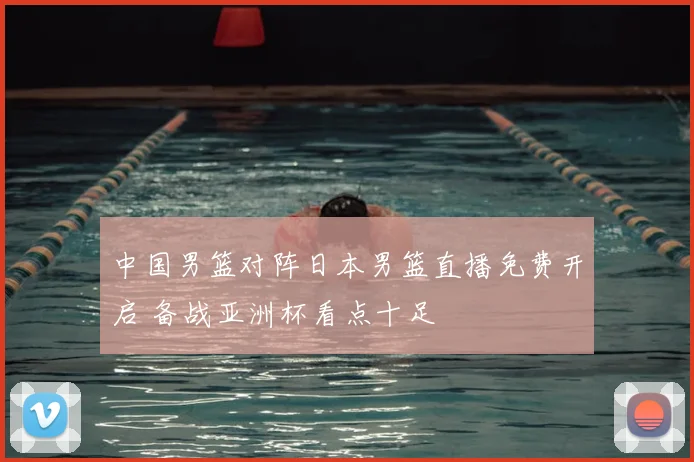 中国男篮对阵日本男篮直播免费开启 备战亚洲杯看点十足
