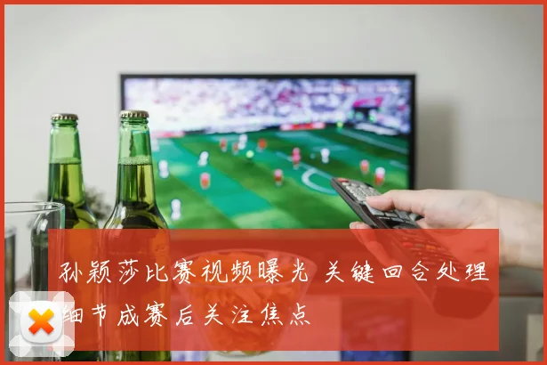 孙颖莎比赛视频曝光 关键回合处理细节成赛后关注焦点