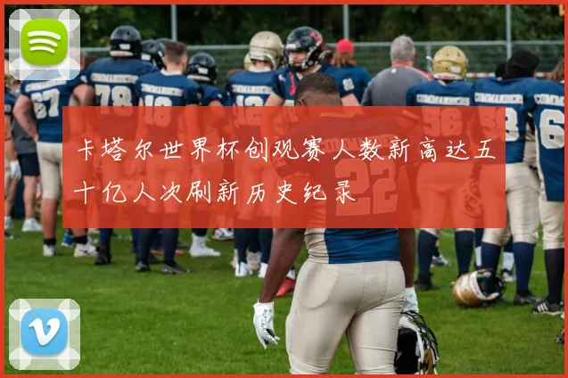 卡塔尔世界杯创观赛人数新高达五十亿人次刷新历史纪录