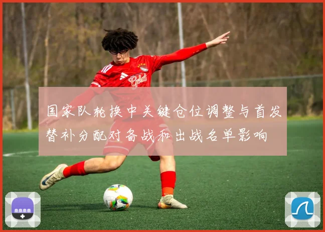 国家队轮换中关键仓位调整与首发替补分配对备战和出战名单影响