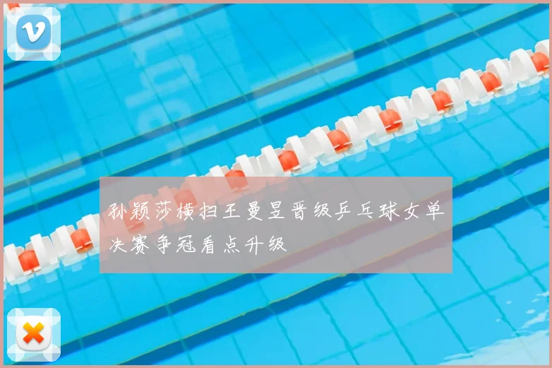 孙颖莎横扫王曼昱晋级乒乓球女单决赛争冠看点升级