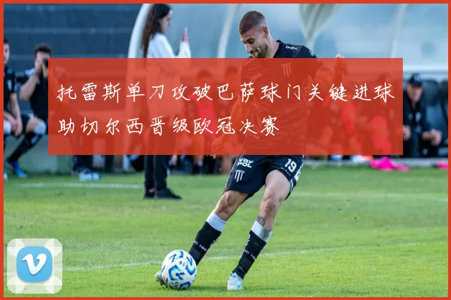 托雷斯单刀攻破巴萨球门关键进球助切尔西晋级欧冠决赛