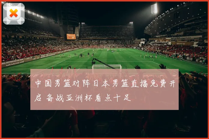 中国男篮对阵日本男篮直播免费开启 备战亚洲杯看点十足
