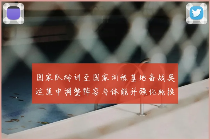 国家队转训至国家训练基地备战奥运集中调整阵容与体能并强化轮换策略