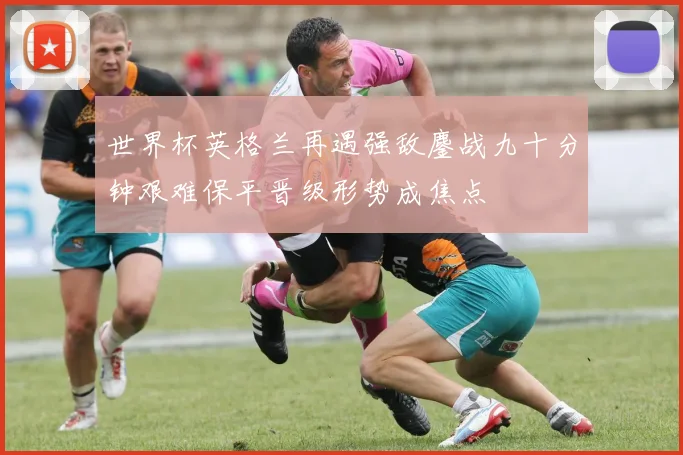 世界杯英格兰再遇强敌鏖战九十分钟艰难保平晋级形势成焦点
