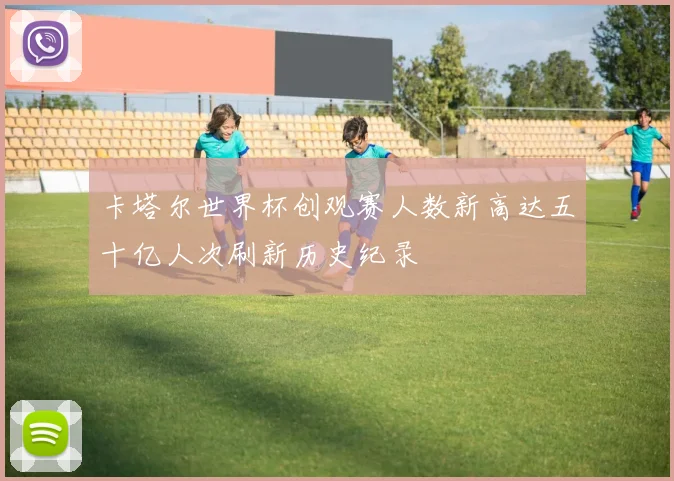 卡塔尔世界杯创观赛人数新高达五十亿人次刷新历史纪录