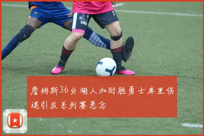 詹姆斯36分湖人加时胜勇士库里伤退引发系列赛悬念