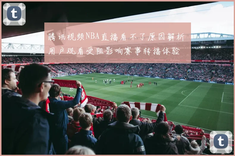 腾讯视频NBA直播看不了原因解析 用户观看受阻影响赛事转播体验