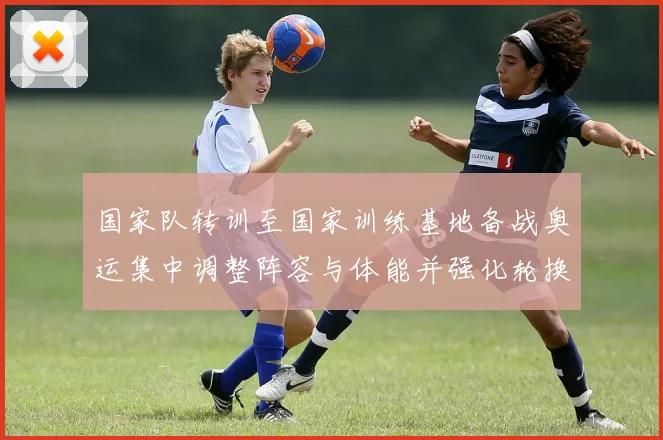 国家队转训至国家训练基地备战奥运集中调整阵容与体能并强化轮换策略
