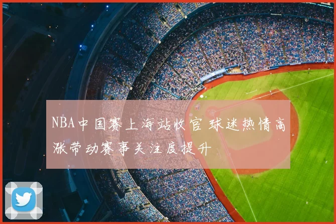 NBA中国赛上海站收官 球迷热情高涨带动赛事关注度提升