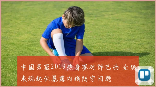 中国男篮2019热身赛对阵巴西 全场表现起伏暴露内线防守问题