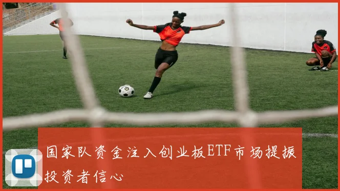 国家队资金注入创业板ETF市场提振投资者信心