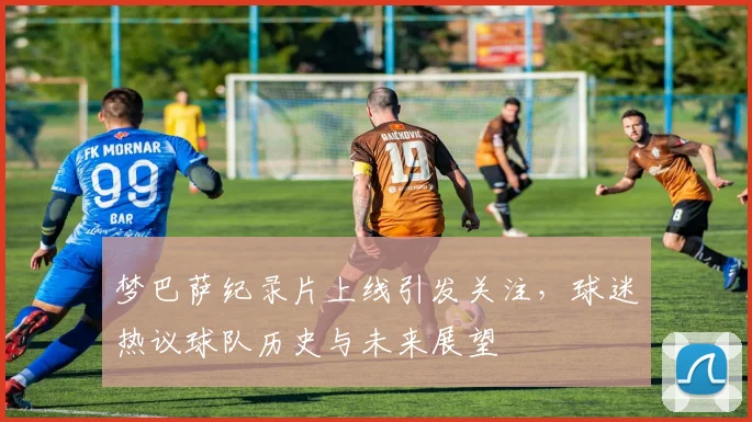 梦巴萨纪录片上线引发关注，球迷热议球队历史与未来展望