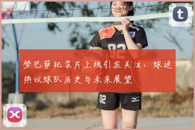 梦巴萨纪录片上线引发关注，球迷热议球队历史与未来展望