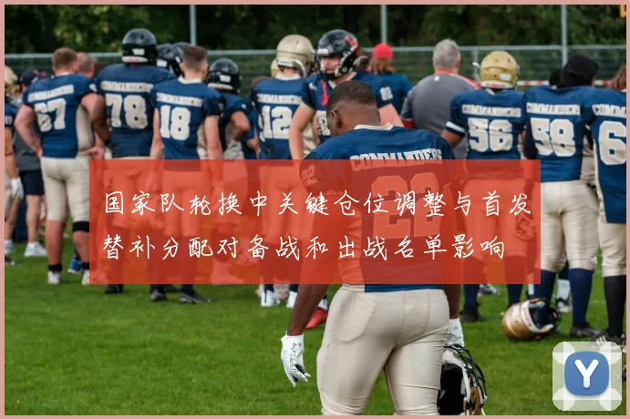 国家队轮换中关键仓位调整与首发替补分配对备战和出战名单影响