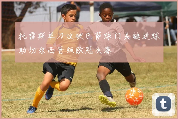 托雷斯单刀攻破巴萨球门关键进球助切尔西晋级欧冠决赛