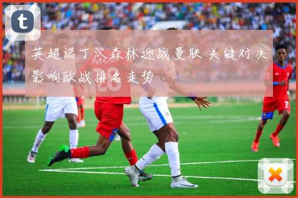 英超诺丁汉森林迎战曼联 关键对决影响欧战排名走势