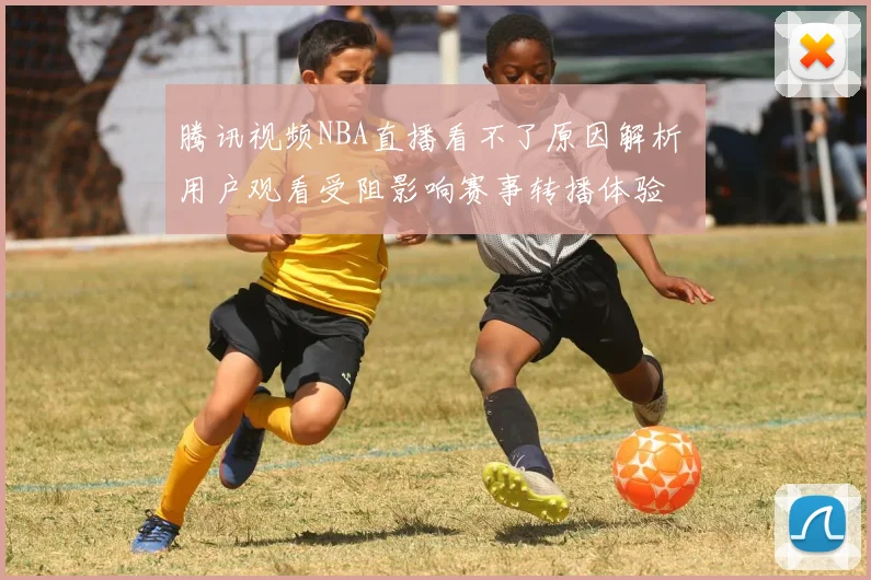 腾讯视频NBA直播看不了原因解析 用户观看受阻影响赛事转播体验