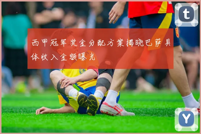 西甲冠军奖金分配方案揭晓巴萨具体收入金额曝光