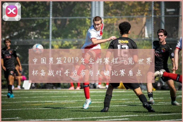 中国男篮2019年全部赛程一览 世界杯备战对手分布与关键比赛看点