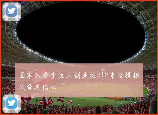 国家队资金注入创业板ETF市场提振投资者信心