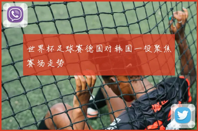 世界杯足球赛德国对韩国一役聚焦赛场走势
