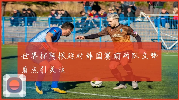 世界杯阿根廷对韩国赛前两队交锋看点引关注