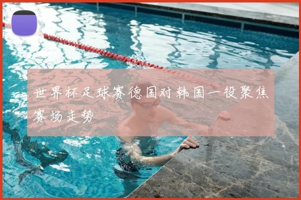 世界杯足球赛德国对韩国一役聚焦赛场走势
