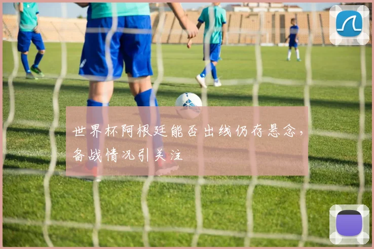 世界杯阿根廷能否出线仍存悬念，备战情况引关注