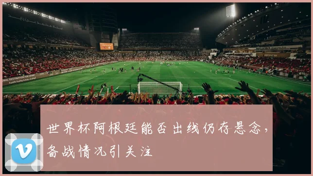 世界杯阿根廷能否出线仍存悬念，备战情况引关注
