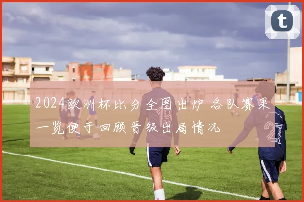 2024欧洲杯比分全图出炉 各队赛果一览便于回顾晋级出局情况