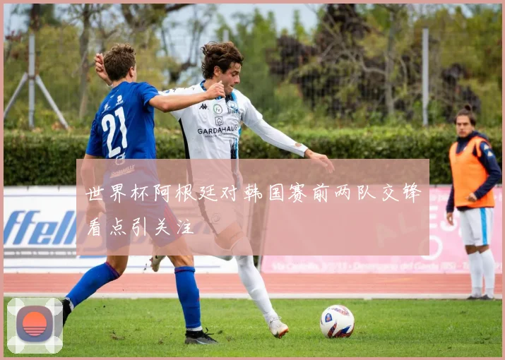 世界杯阿根廷对韩国赛前两队交锋看点引关注